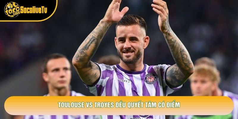 Toulouse vs Troyes đều quyết tâm có điểm
